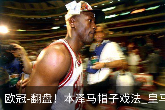 欧冠-翻盘！本泽马帽子戏法 皇马3-1逆转巴黎晋级